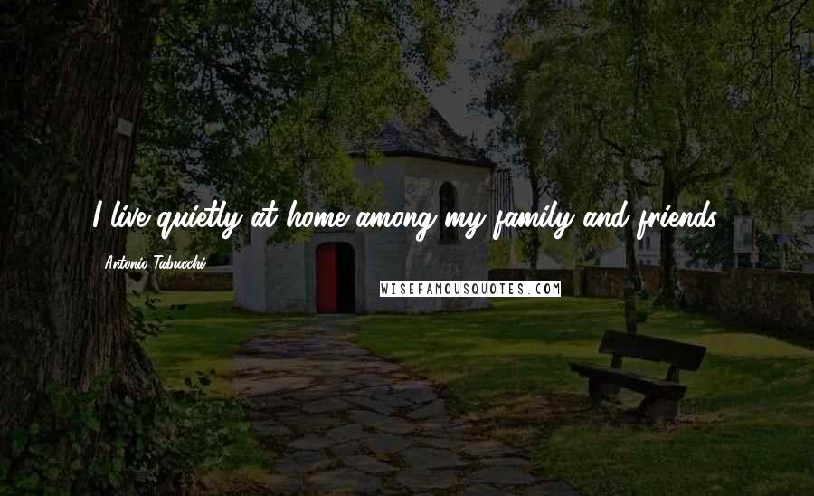 Antonio Tabucchi Quotes: I live quietly at home among my family and friends.