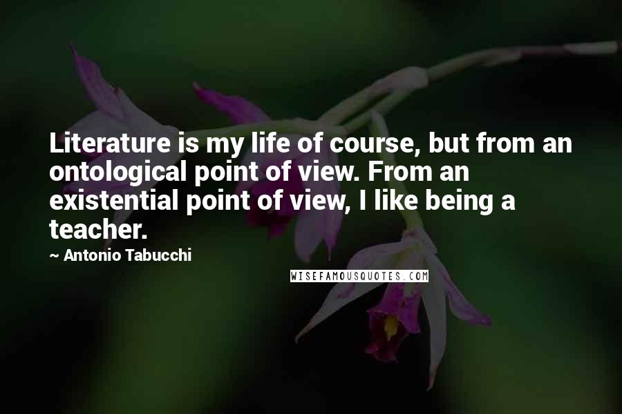Antonio Tabucchi Quotes: Literature is my life of course, but from an ontological point of view. From an existential point of view, I like being a teacher.