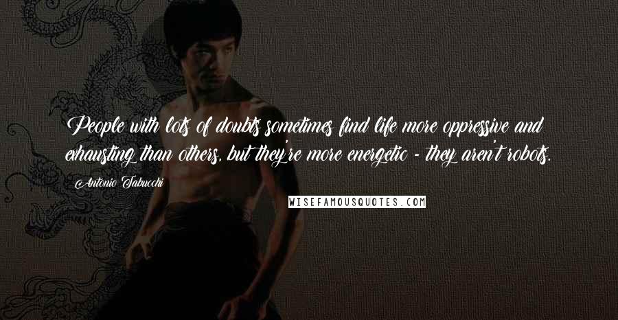 Antonio Tabucchi Quotes: People with lots of doubts sometimes find life more oppressive and exhausting than others, but they're more energetic - they aren't robots.