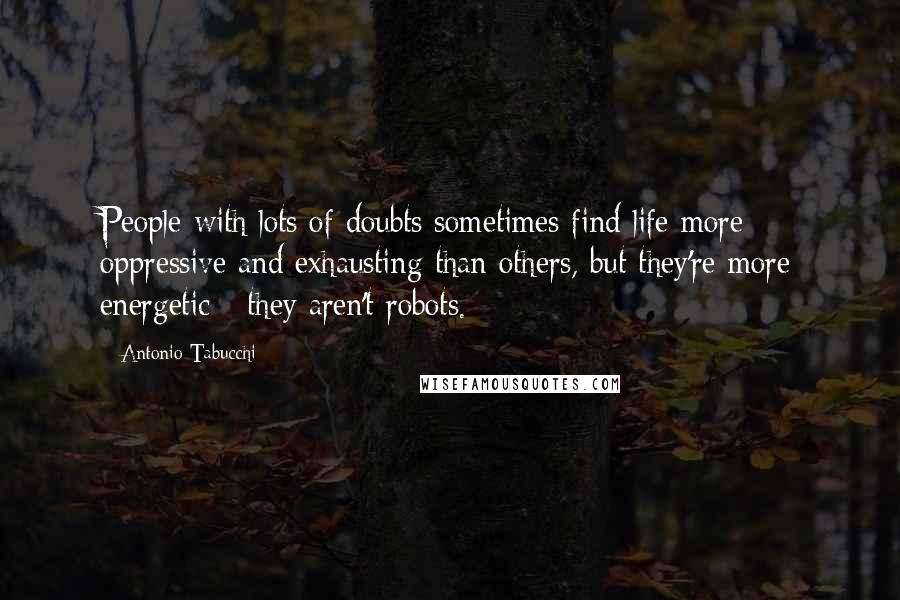 Antonio Tabucchi Quotes: People with lots of doubts sometimes find life more oppressive and exhausting than others, but they're more energetic - they aren't robots.