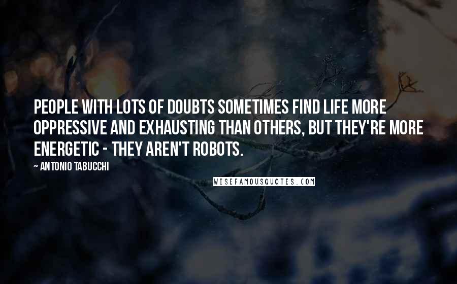 Antonio Tabucchi Quotes: People with lots of doubts sometimes find life more oppressive and exhausting than others, but they're more energetic - they aren't robots.