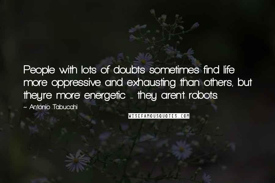 Antonio Tabucchi Quotes: People with lots of doubts sometimes find life more oppressive and exhausting than others, but they're more energetic - they aren't robots.