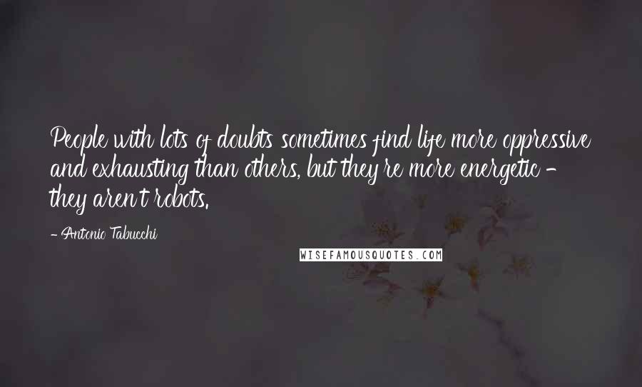 Antonio Tabucchi Quotes: People with lots of doubts sometimes find life more oppressive and exhausting than others, but they're more energetic - they aren't robots.