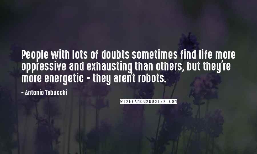 Antonio Tabucchi Quotes: People with lots of doubts sometimes find life more oppressive and exhausting than others, but they're more energetic - they aren't robots.