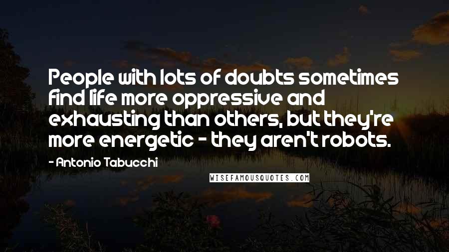 Antonio Tabucchi Quotes: People with lots of doubts sometimes find life more oppressive and exhausting than others, but they're more energetic - they aren't robots.