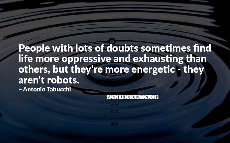 Antonio Tabucchi Quotes: People with lots of doubts sometimes find life more oppressive and exhausting than others, but they're more energetic - they aren't robots.