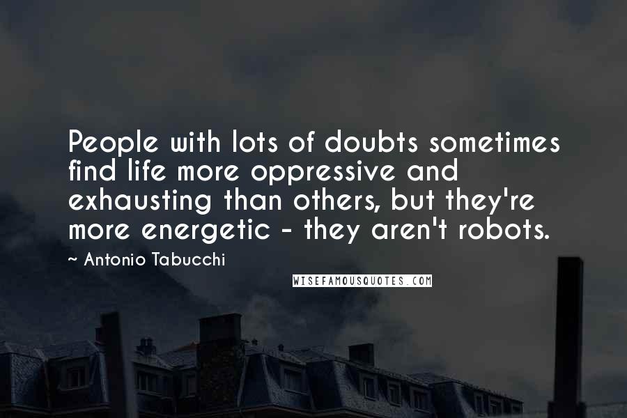 Antonio Tabucchi Quotes: People with lots of doubts sometimes find life more oppressive and exhausting than others, but they're more energetic - they aren't robots.