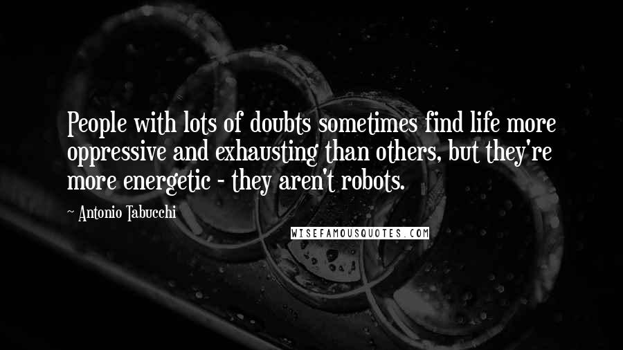 Antonio Tabucchi Quotes: People with lots of doubts sometimes find life more oppressive and exhausting than others, but they're more energetic - they aren't robots.