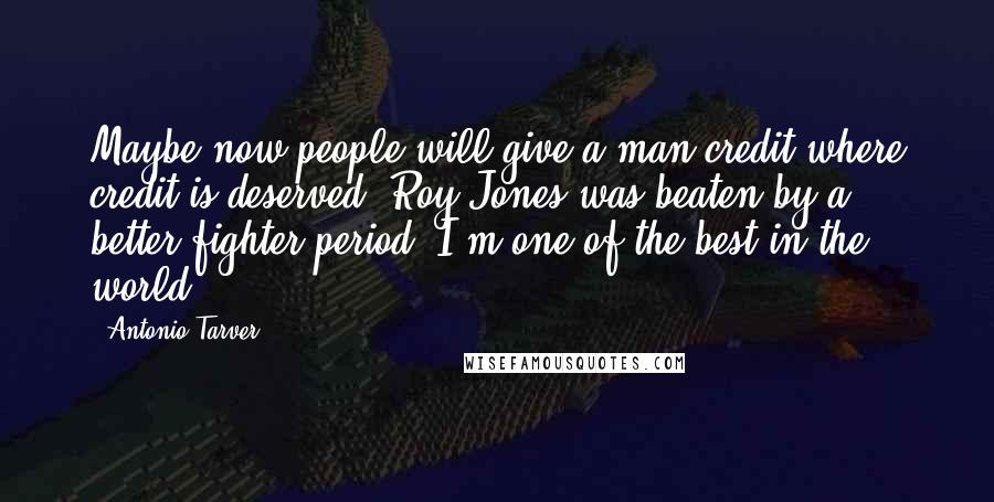 Antonio Tarver Quotes: Maybe now people will give a man credit where credit is deserved. Roy Jones was beaten by a better fighter period. I'm one of the best in the world.