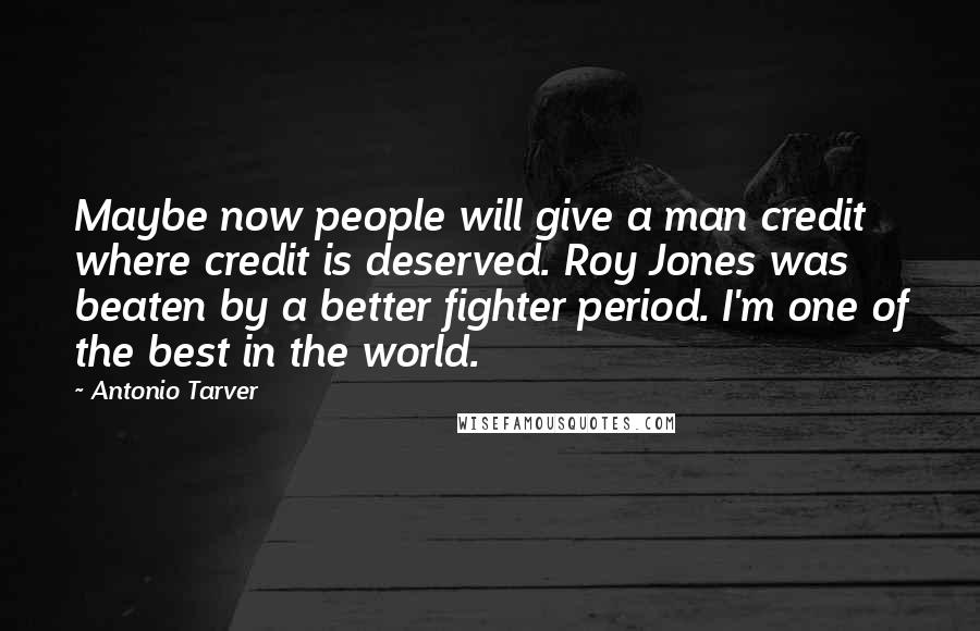 Antonio Tarver Quotes: Maybe now people will give a man credit where credit is deserved. Roy Jones was beaten by a better fighter period. I'm one of the best in the world.