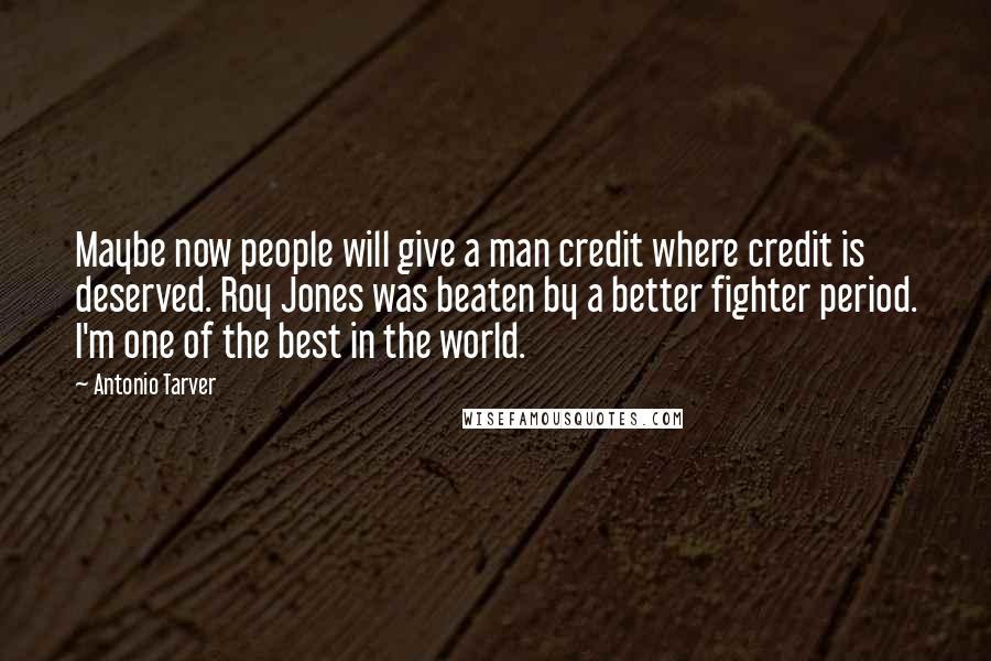 Antonio Tarver Quotes: Maybe now people will give a man credit where credit is deserved. Roy Jones was beaten by a better fighter period. I'm one of the best in the world.