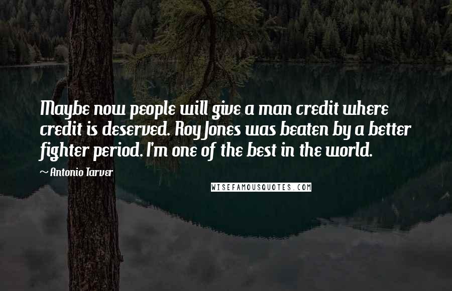 Antonio Tarver Quotes: Maybe now people will give a man credit where credit is deserved. Roy Jones was beaten by a better fighter period. I'm one of the best in the world.