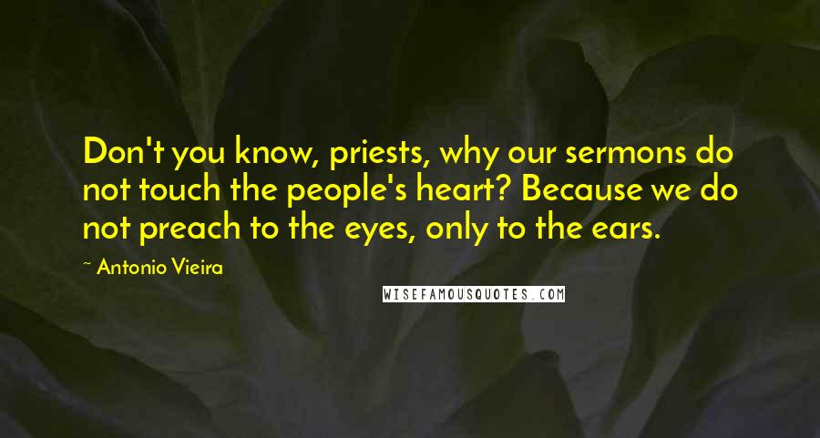 Antonio Vieira Quotes: Don't you know, priests, why our sermons do not touch the people's heart? Because we do not preach to the eyes, only to the ears.