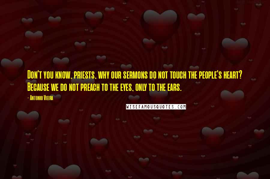 Antonio Vieira Quotes: Don't you know, priests, why our sermons do not touch the people's heart? Because we do not preach to the eyes, only to the ears.