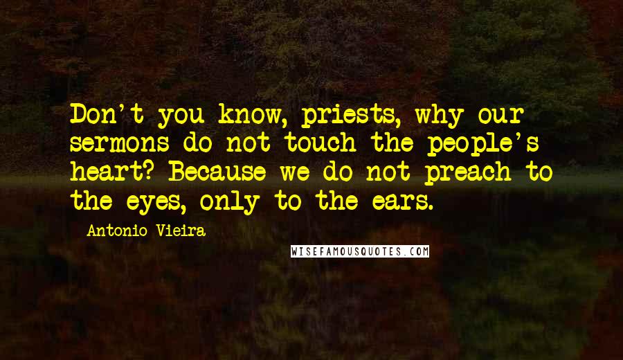 Antonio Vieira Quotes: Don't you know, priests, why our sermons do not touch the people's heart? Because we do not preach to the eyes, only to the ears.