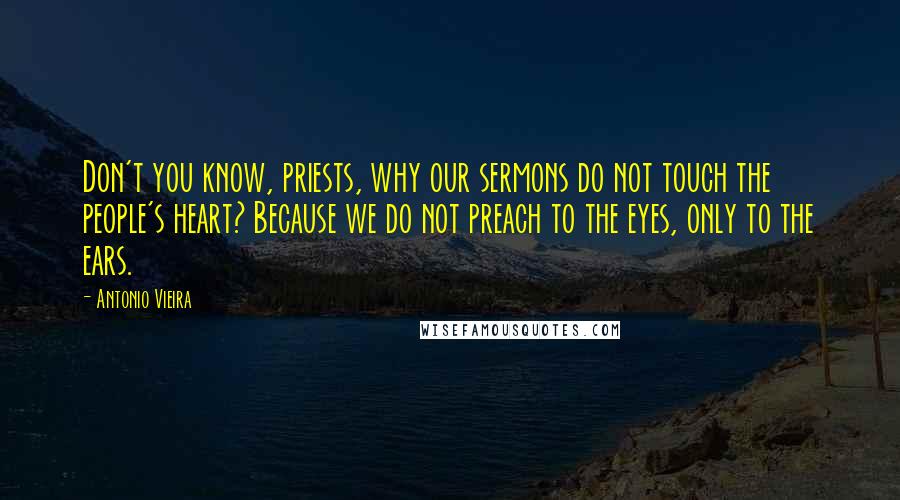 Antonio Vieira Quotes: Don't you know, priests, why our sermons do not touch the people's heart? Because we do not preach to the eyes, only to the ears.