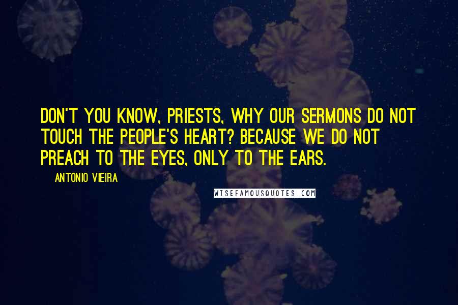 Antonio Vieira Quotes: Don't you know, priests, why our sermons do not touch the people's heart? Because we do not preach to the eyes, only to the ears.