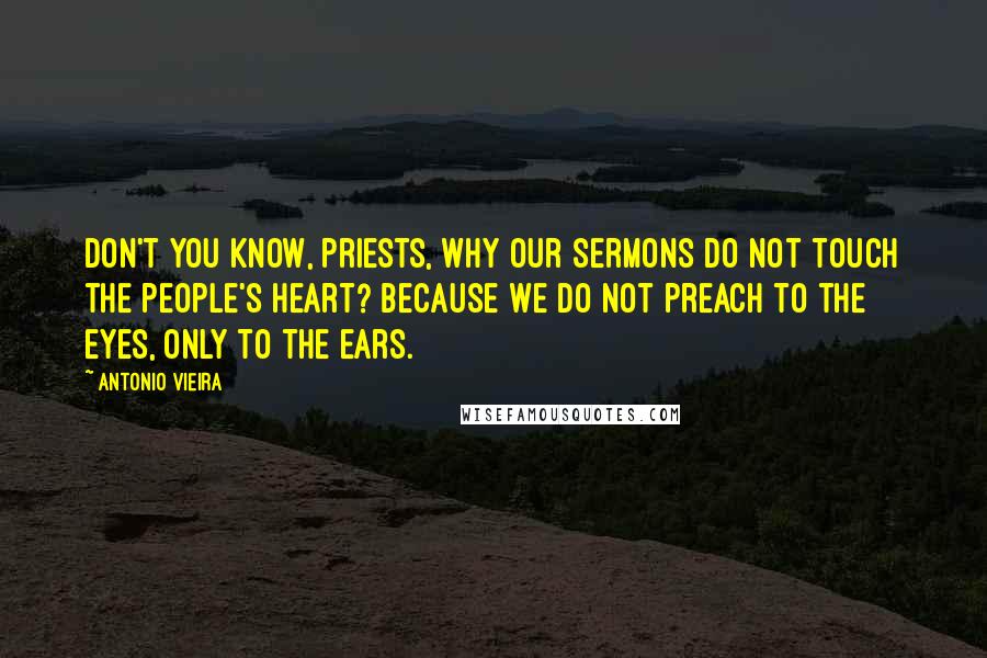 Antonio Vieira Quotes: Don't you know, priests, why our sermons do not touch the people's heart? Because we do not preach to the eyes, only to the ears.