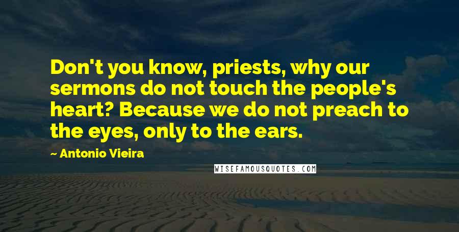 Antonio Vieira Quotes: Don't you know, priests, why our sermons do not touch the people's heart? Because we do not preach to the eyes, only to the ears.