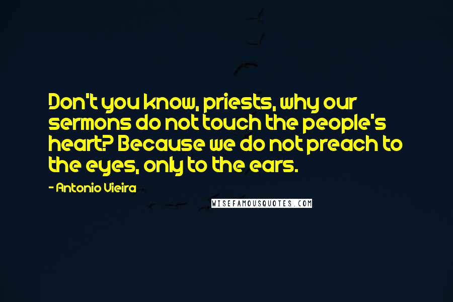 Antonio Vieira Quotes: Don't you know, priests, why our sermons do not touch the people's heart? Because we do not preach to the eyes, only to the ears.