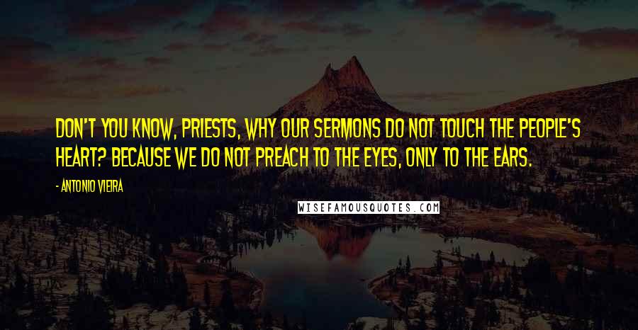 Antonio Vieira Quotes: Don't you know, priests, why our sermons do not touch the people's heart? Because we do not preach to the eyes, only to the ears.