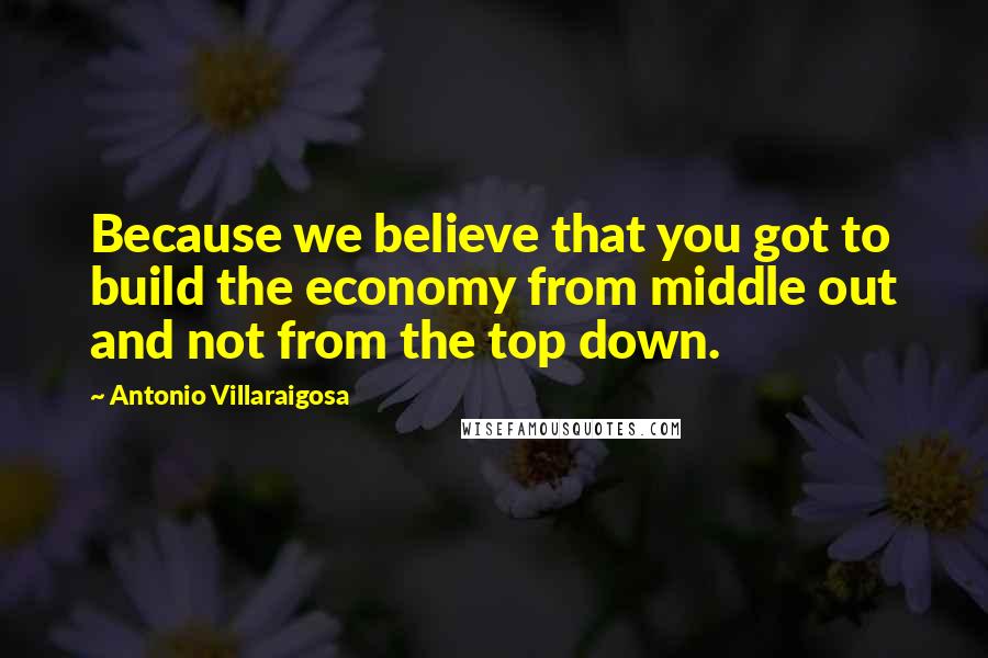 Antonio Villaraigosa Quotes: Because we believe that you got to build the economy from middle out and not from the top down.