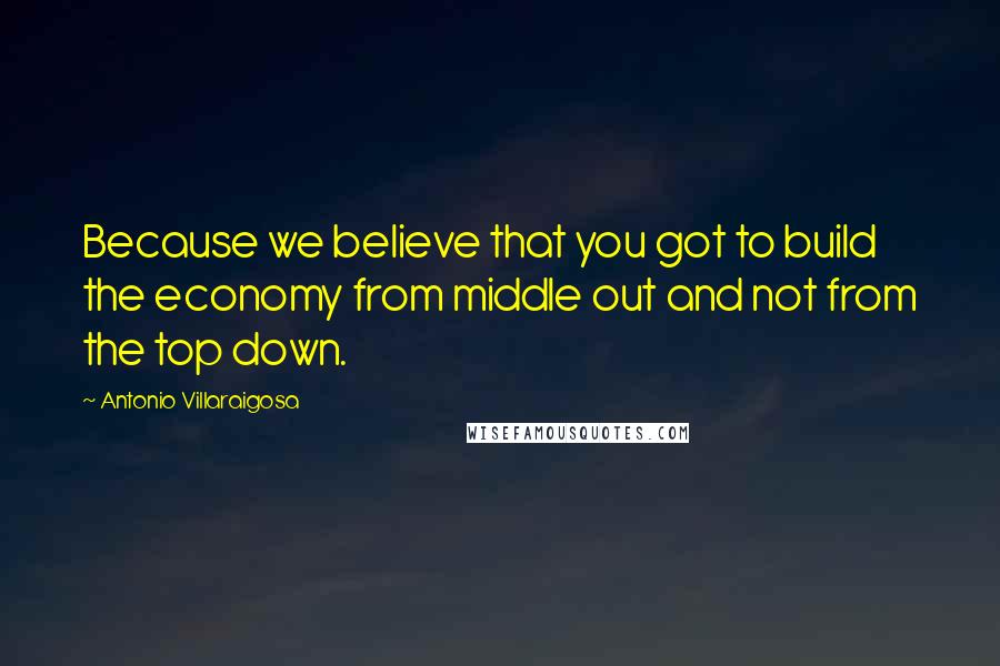 Antonio Villaraigosa Quotes: Because we believe that you got to build the economy from middle out and not from the top down.