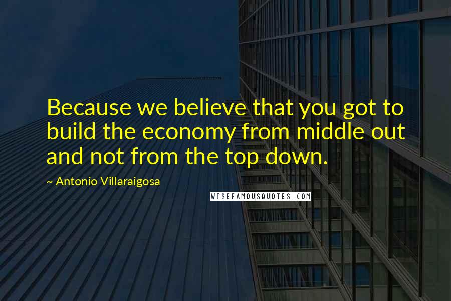 Antonio Villaraigosa Quotes: Because we believe that you got to build the economy from middle out and not from the top down.