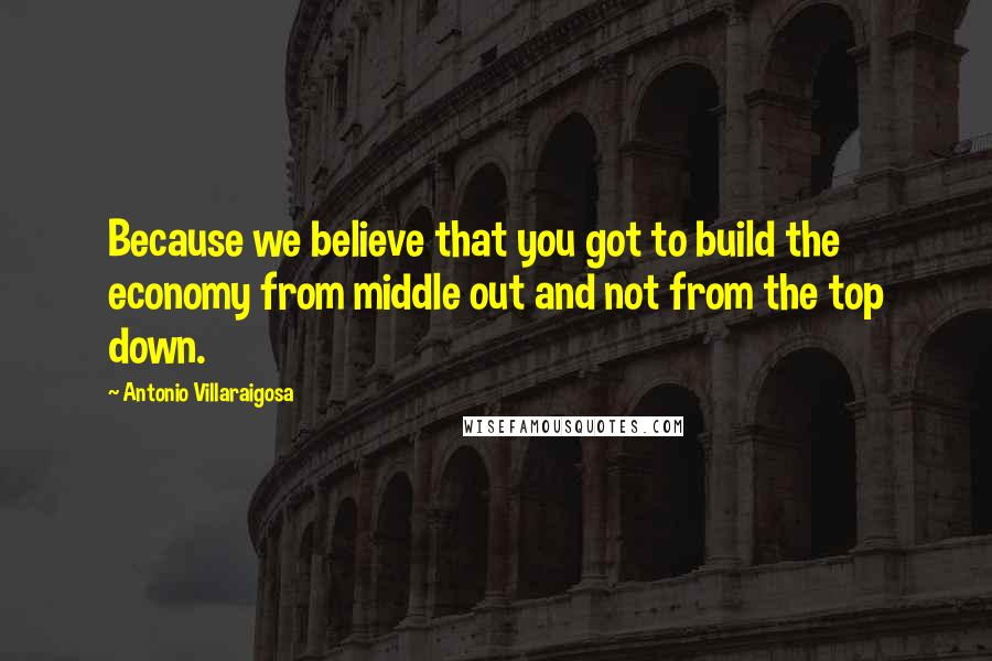 Antonio Villaraigosa Quotes: Because we believe that you got to build the economy from middle out and not from the top down.