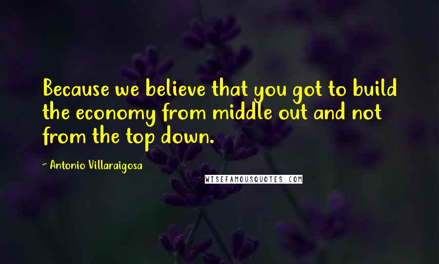 Antonio Villaraigosa Quotes: Because we believe that you got to build the economy from middle out and not from the top down.