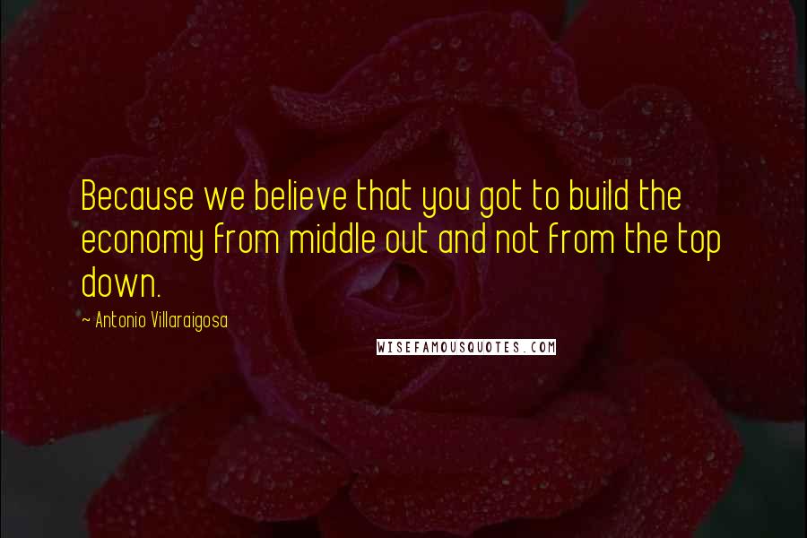 Antonio Villaraigosa Quotes: Because we believe that you got to build the economy from middle out and not from the top down.