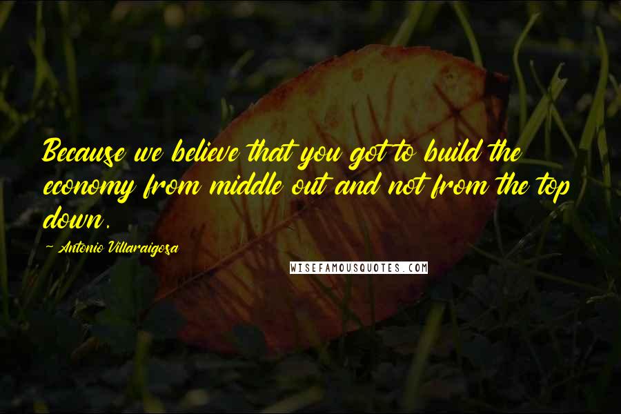 Antonio Villaraigosa Quotes: Because we believe that you got to build the economy from middle out and not from the top down.