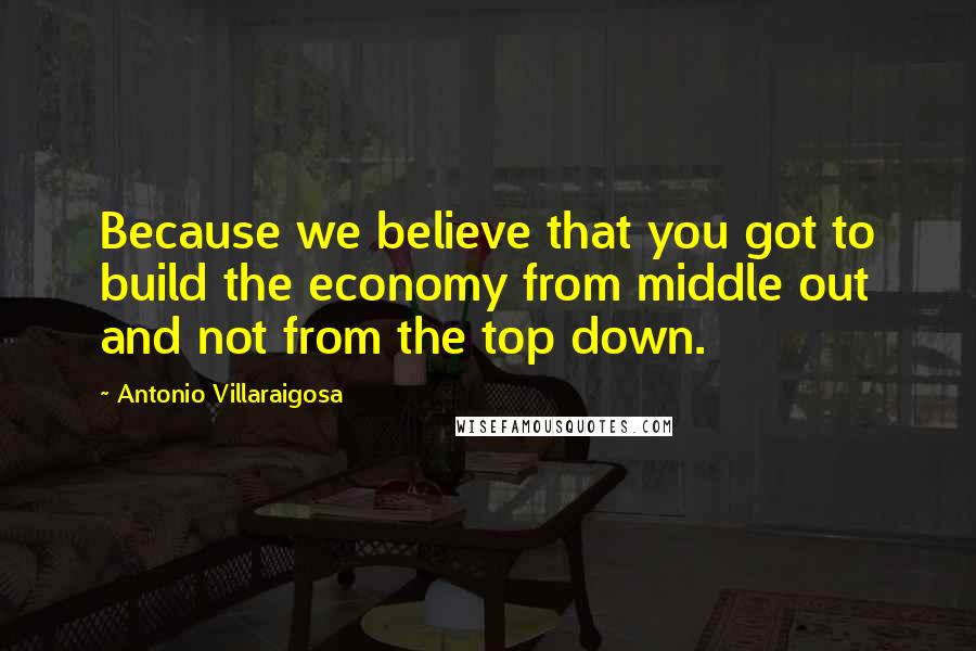 Antonio Villaraigosa Quotes: Because we believe that you got to build the economy from middle out and not from the top down.