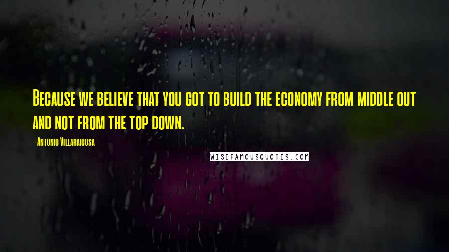 Antonio Villaraigosa Quotes: Because we believe that you got to build the economy from middle out and not from the top down.