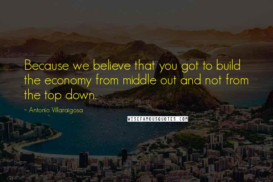 Antonio Villaraigosa Quotes: Because we believe that you got to build the economy from middle out and not from the top down.