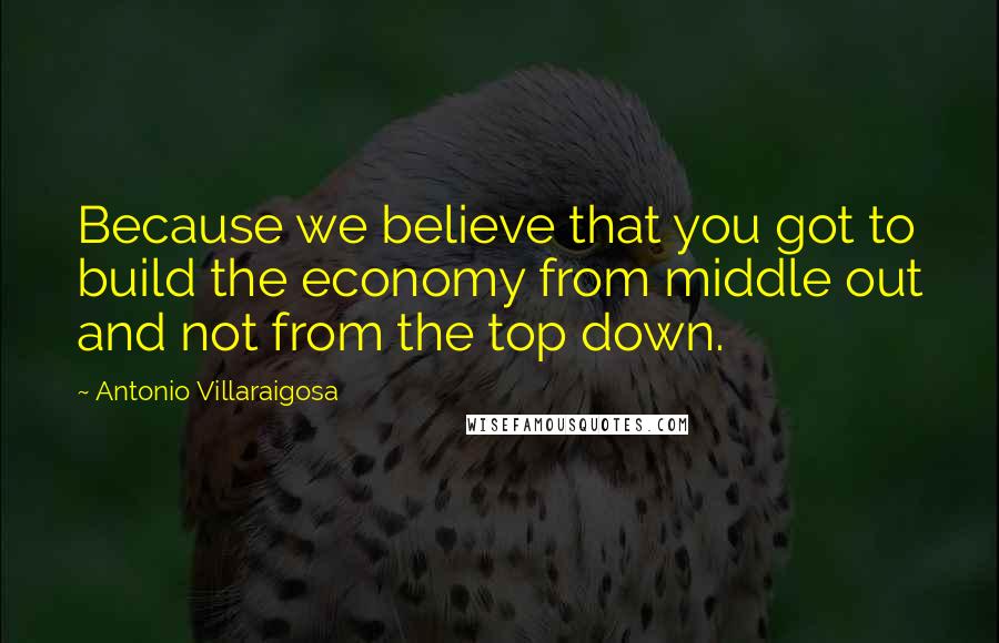 Antonio Villaraigosa Quotes: Because we believe that you got to build the economy from middle out and not from the top down.