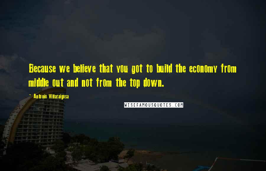 Antonio Villaraigosa Quotes: Because we believe that you got to build the economy from middle out and not from the top down.