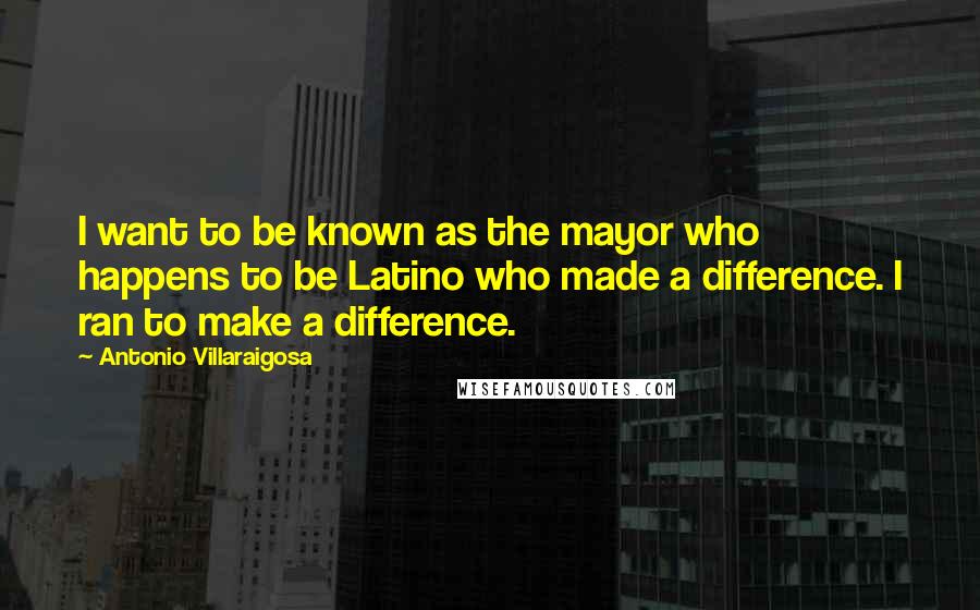 Antonio Villaraigosa Quotes: I want to be known as the mayor who happens to be Latino who made a difference. I ran to make a difference.