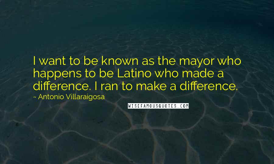 Antonio Villaraigosa Quotes: I want to be known as the mayor who happens to be Latino who made a difference. I ran to make a difference.