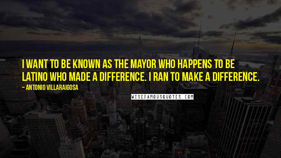 Antonio Villaraigosa Quotes: I want to be known as the mayor who happens to be Latino who made a difference. I ran to make a difference.
