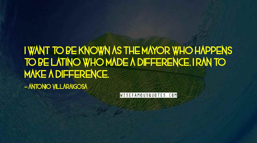 Antonio Villaraigosa Quotes: I want to be known as the mayor who happens to be Latino who made a difference. I ran to make a difference.