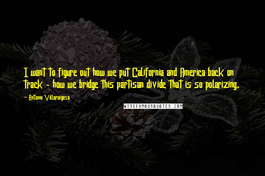 Antonio Villaraigosa Quotes: I want to figure out how we put California and America back on track - how we bridge this partisan divide that is so polarizing.