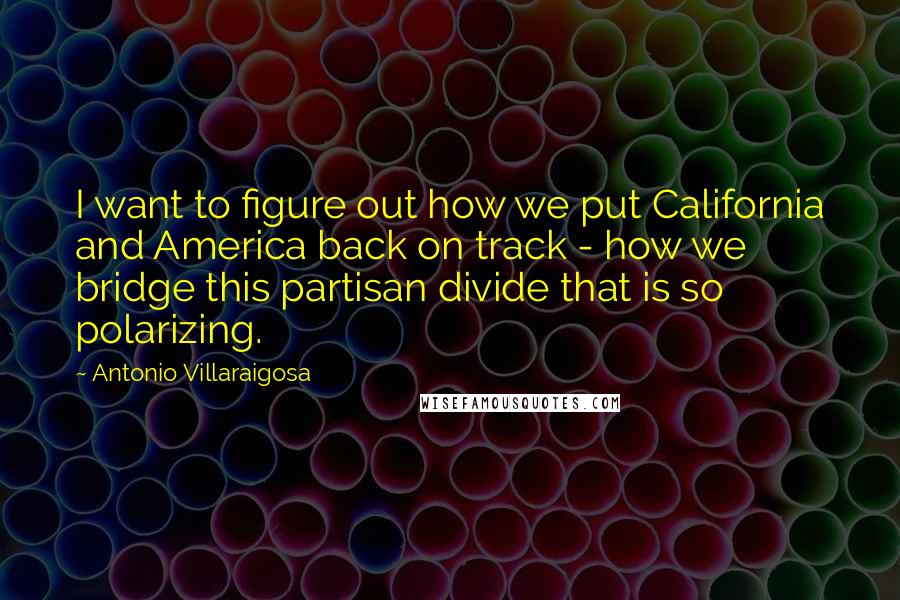 Antonio Villaraigosa Quotes: I want to figure out how we put California and America back on track - how we bridge this partisan divide that is so polarizing.