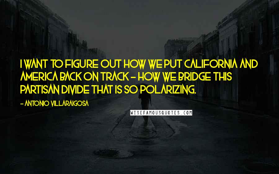 Antonio Villaraigosa Quotes: I want to figure out how we put California and America back on track - how we bridge this partisan divide that is so polarizing.