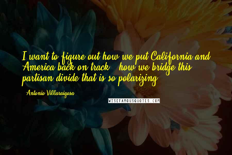 Antonio Villaraigosa Quotes: I want to figure out how we put California and America back on track - how we bridge this partisan divide that is so polarizing.