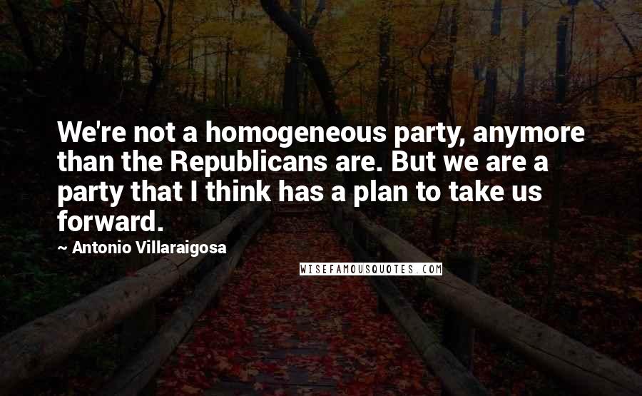 Antonio Villaraigosa Quotes: We're not a homogeneous party, anymore than the Republicans are. But we are a party that I think has a plan to take us forward.