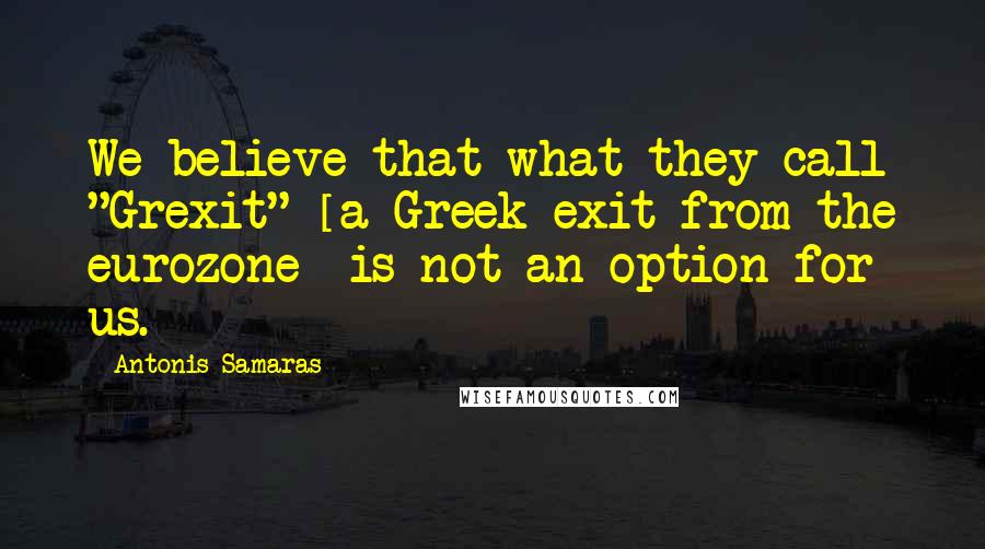 Antonis Samaras Quotes: We believe that what they call "Grexit" [a Greek exit from the eurozone] is not an option for us.