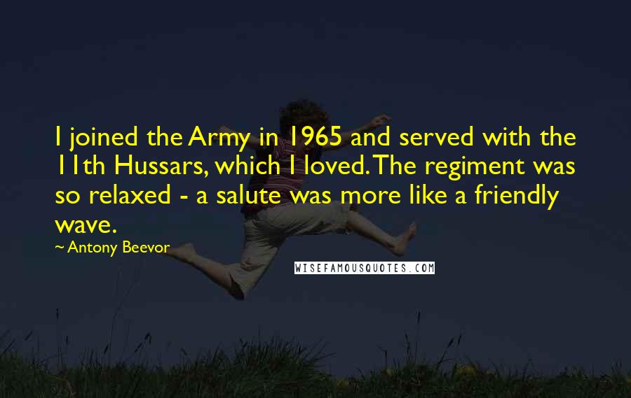 Antony Beevor Quotes: I joined the Army in 1965 and served with the 11th Hussars, which I loved. The regiment was so relaxed - a salute was more like a friendly wave.