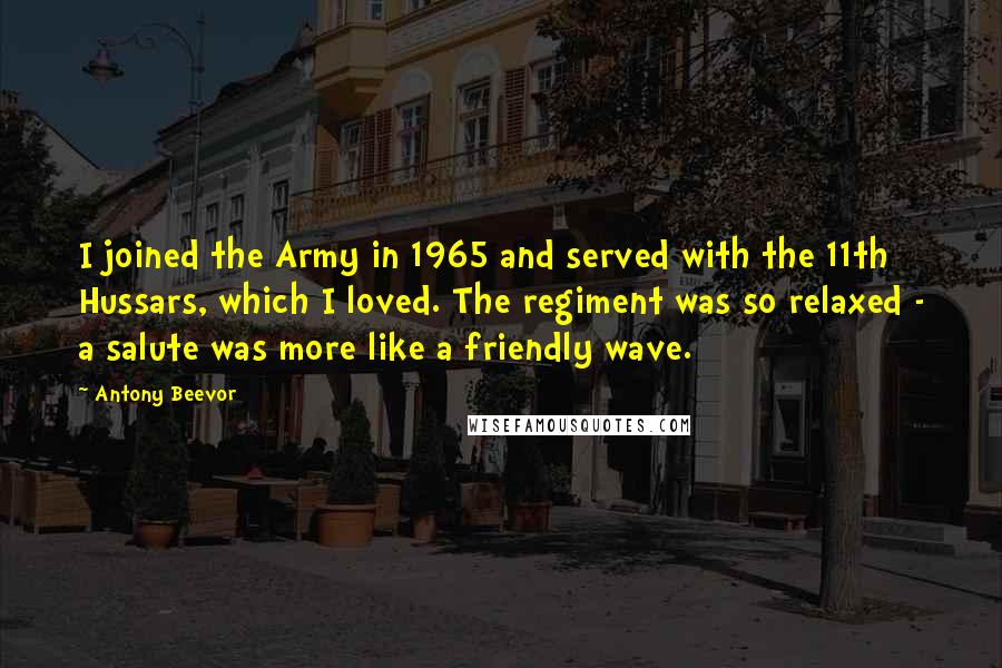 Antony Beevor Quotes: I joined the Army in 1965 and served with the 11th Hussars, which I loved. The regiment was so relaxed - a salute was more like a friendly wave.