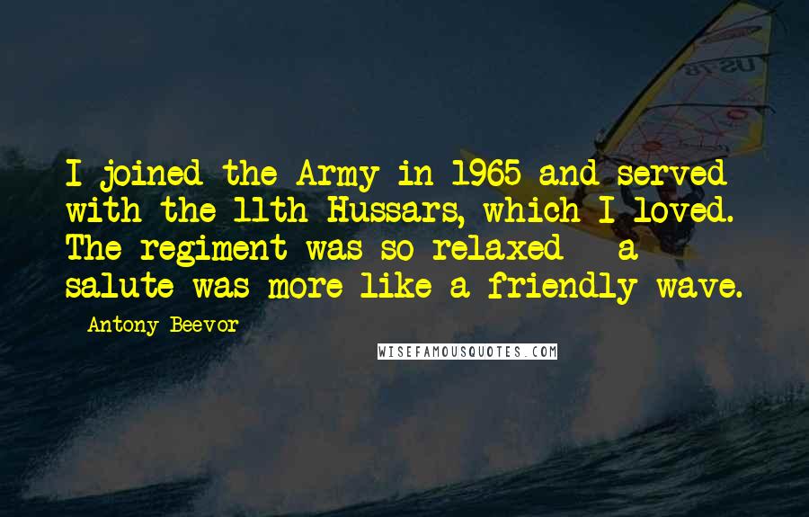 Antony Beevor Quotes: I joined the Army in 1965 and served with the 11th Hussars, which I loved. The regiment was so relaxed - a salute was more like a friendly wave.